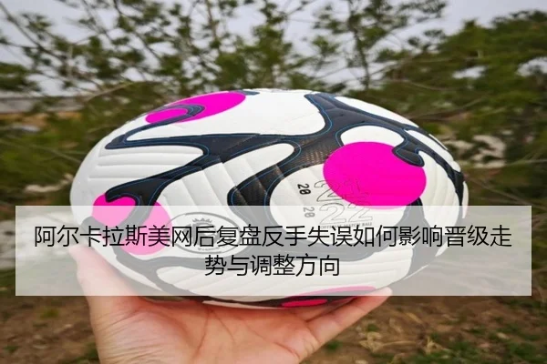阿尔卡拉斯美网后复盘反手失误如何影响晋级走势与调整方向